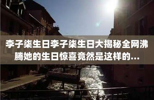 李子柒生日李子柒生日大揭秘全网沸腾她的生日惊喜竟然是这样的...