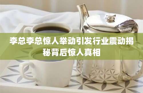 李总李总惊人举动引发行业震动揭秘背后惊人真相