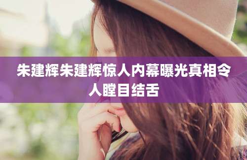 朱建辉朱建辉惊人内幕曝光真相令人瞠目结舌