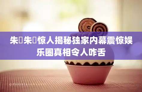 朱栴朱栴惊人揭秘独家内幕震惊娱乐圈真相令人咋舌