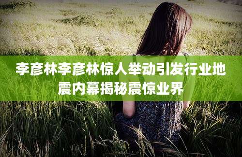 李彦林李彦林惊人举动引发行业地震内幕揭秘震惊业界