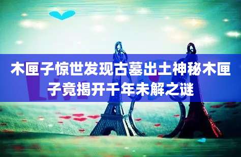 木匣子惊世发现古墓出土神秘木匣子竟揭开千年未解之谜
