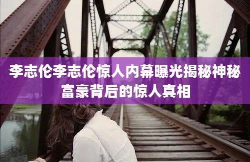 李志伦李志伦惊人内幕曝光揭秘神秘富豪背后的惊人真相