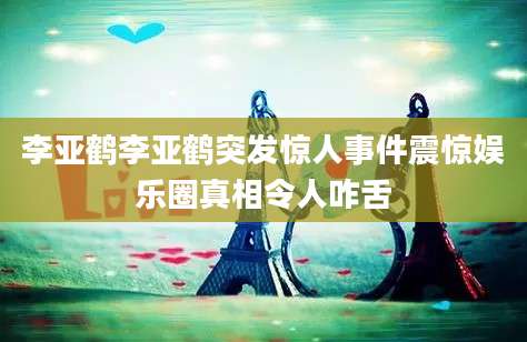 李亚鹤李亚鹤突发惊人事件震惊娱乐圈真相令人咋舌