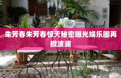 朱芳春朱芳春惊天秘密曝光娱乐圈再掀波澜