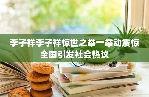 李子祥李子祥惊世之举一举动震惊全国引发社会热议