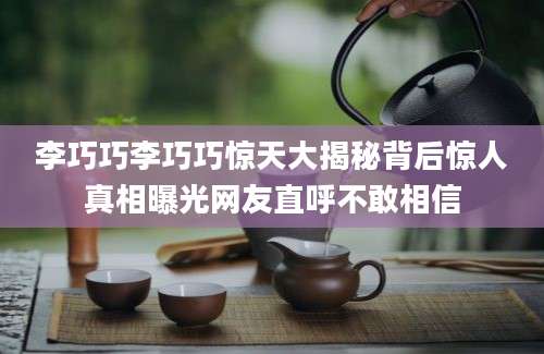 李巧巧李巧巧惊天大揭秘背后惊人真相曝光网友直呼不敢相信