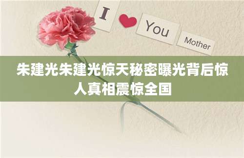 朱建光朱建光惊天秘密曝光背后惊人真相震惊全国
