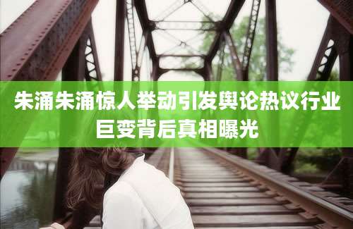 朱涌朱涌惊人举动引发舆论热议行业巨变背后真相曝光