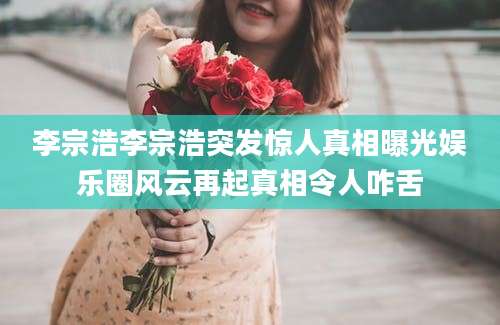 李宗浩李宗浩突发惊人真相曝光娱乐圈风云再起真相令人咋舌