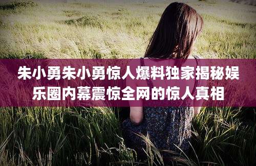 朱小勇朱小勇惊人爆料独家揭秘娱乐圈内幕震惊全网的惊人真相