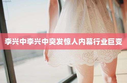 李兴中李兴中突发惊人内幕行业巨变