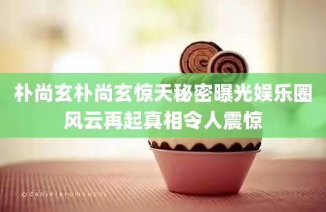 朴尚玄朴尚玄惊天秘密曝光娱乐圈风云再起真相令人震惊