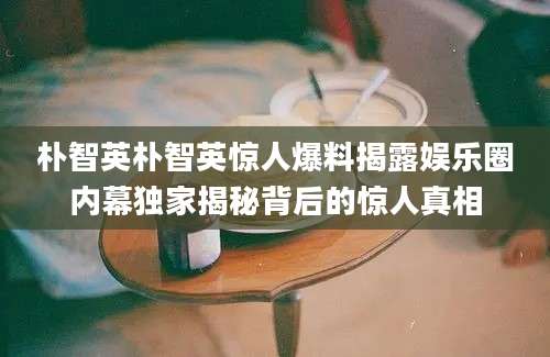 朴智英朴智英惊人爆料揭露娱乐圈内幕独家揭秘背后的惊人真相