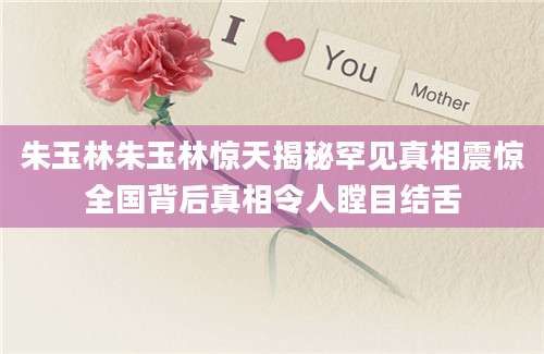 朱玉林朱玉林惊天揭秘罕见真相震惊全国背后真相令人瞠目结舌