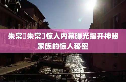 朱常淓朱常淓惊人内幕曝光揭开神秘家族的惊人秘密