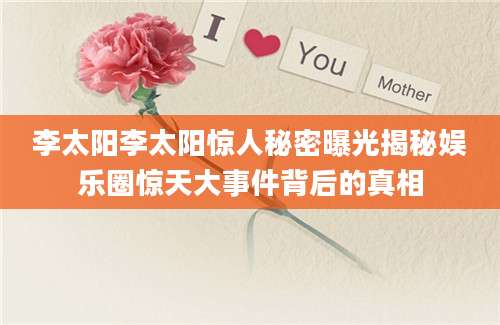 李太阳李太阳惊人秘密曝光揭秘娱乐圈惊天大事件背后的真相