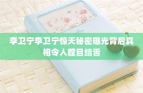 李卫宁李卫宁惊天秘密曝光背后真相令人瞠目结舌