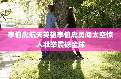李伯虎航天英雄李伯虎勇闯太空惊人壮举震撼全球
