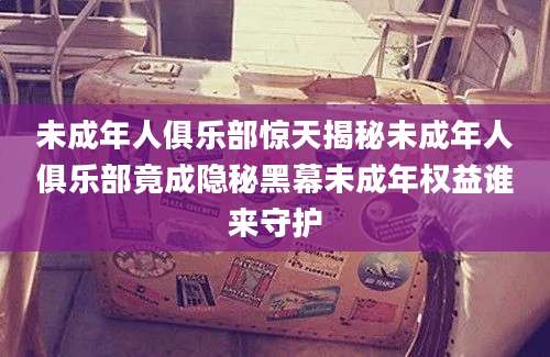 未成年人俱乐部惊天揭秘未成年人俱乐部竟成隐秘黑幕未成年权益谁来守护