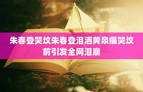 朱春登哭坟朱春登泪洒黄泉痛哭坟前引发全网泪崩