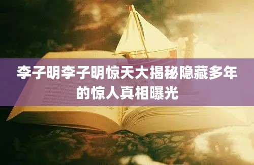 李子明李子明惊天大揭秘隐藏多年的惊人真相曝光