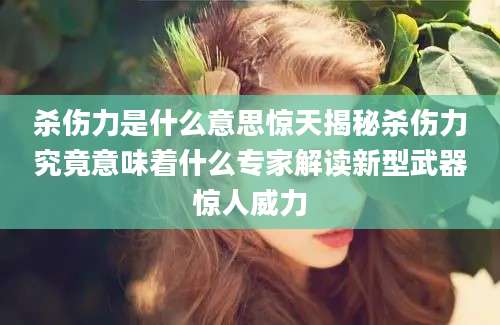 杀伤力是什么意思惊天揭秘杀伤力究竟意味着什么专家解读新型武器惊人威力