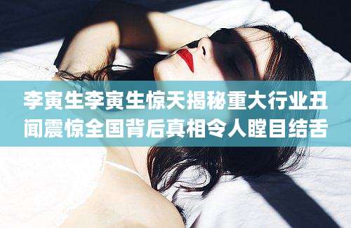 李寅生李寅生惊天揭秘重大行业丑闻震惊全国背后真相令人瞠目结舌