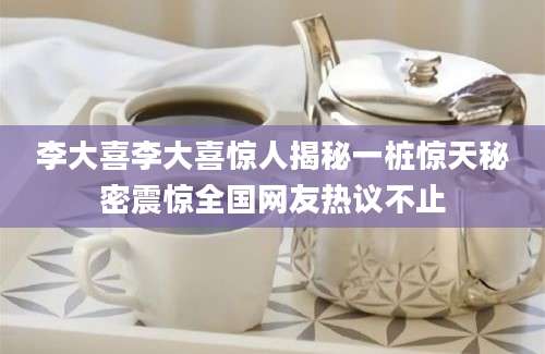 李大喜李大喜惊人揭秘一桩惊天秘密震惊全国网友热议不止