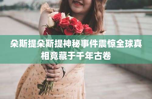 朵斯提朵斯提神秘事件震惊全球真相竟藏于千年古卷