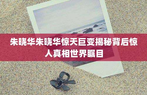 朱晓华朱晓华惊天巨变揭秘背后惊人真相世界瞩目