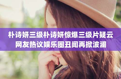 朴诗妍三级朴诗妍惊爆三级片疑云网友热议娱乐圈丑闻再掀波澜