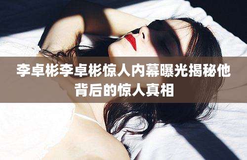 李卓彬李卓彬惊人内幕曝光揭秘他背后的惊人真相