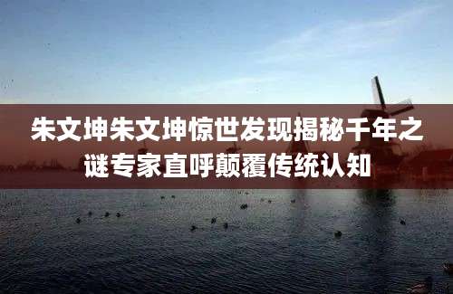 朱文坤朱文坤惊世发现揭秘千年之谜专家直呼颠覆传统认知