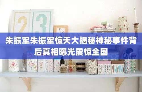 朱振军朱振军惊天大揭秘神秘事件背后真相曝光震惊全国
