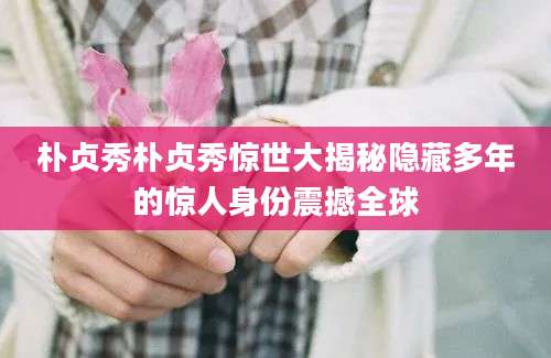 朴贞秀朴贞秀惊世大揭秘隐藏多年的惊人身份震撼全球