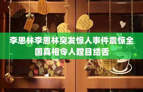 李恩林李恩林突发惊人事件震惊全国真相令人瞠目结舌