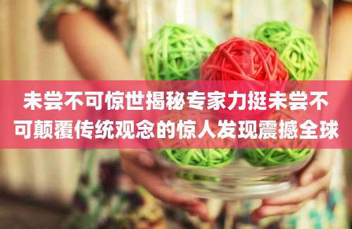 未尝不可惊世揭秘专家力挺未尝不可颠覆传统观念的惊人发现震撼全球