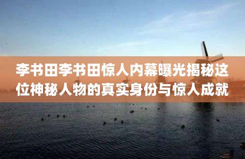 李书田李书田惊人内幕曝光揭秘这位神秘人物的真实身份与惊人成就
