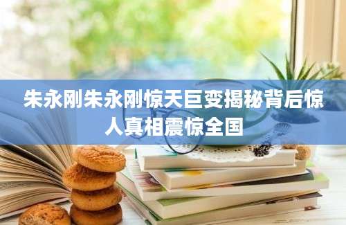 朱永刚朱永刚惊天巨变揭秘背后惊人真相震惊全国
