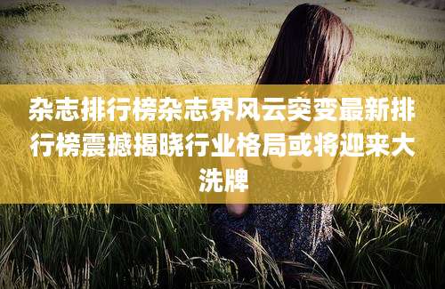 杂志排行榜杂志界风云突变最新排行榜震撼揭晓行业格局或将迎来大洗牌