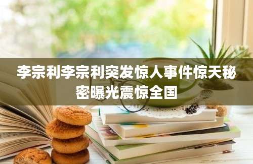 李宗利李宗利突发惊人事件惊天秘密曝光震惊全国