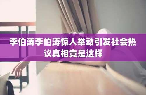 李伯涛李伯涛惊人举动引发社会热议真相竟是这样