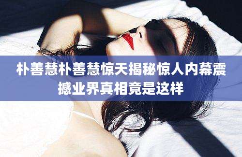 朴善慧朴善慧惊天揭秘惊人内幕震撼业界真相竟是这样