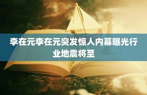 李在元李在元突发惊人内幕曝光行业地震将至