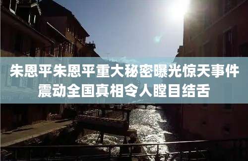 朱恩平朱恩平重大秘密曝光惊天事件震动全国真相令人瞠目结舌