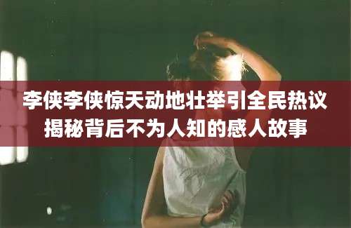 李侠李侠惊天动地壮举引全民热议揭秘背后不为人知的感人故事