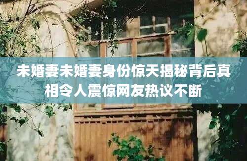 未婚妻未婚妻身份惊天揭秘背后真相令人震惊网友热议不断