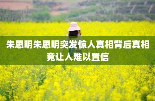 朱思明朱思明突发惊人真相背后真相竟让人难以置信