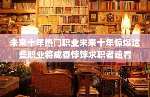 未来十年热门职业未来十年惊爆这些职业将成香饽饽求职者速看